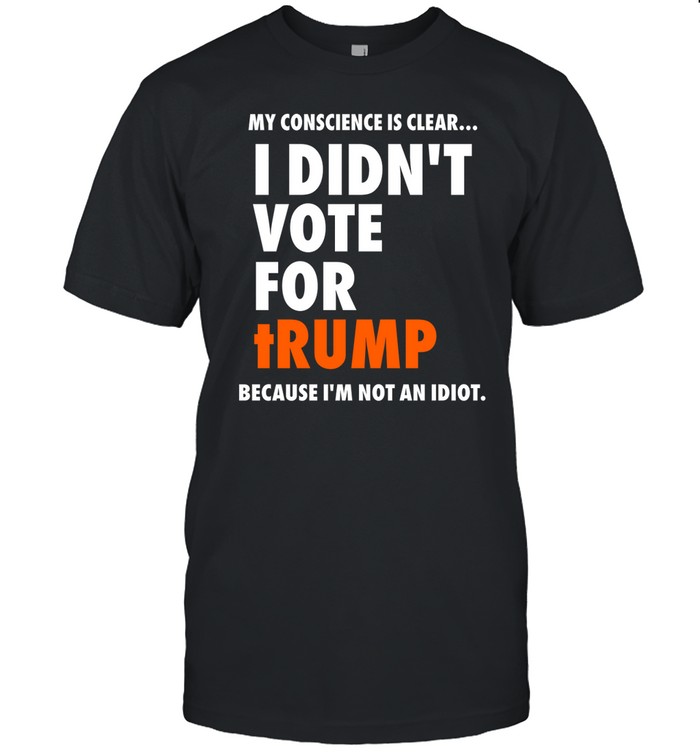 My Conscience Is Clear I Didn't Vote For Trump Because I'm Not An Idiot Tee Shirt