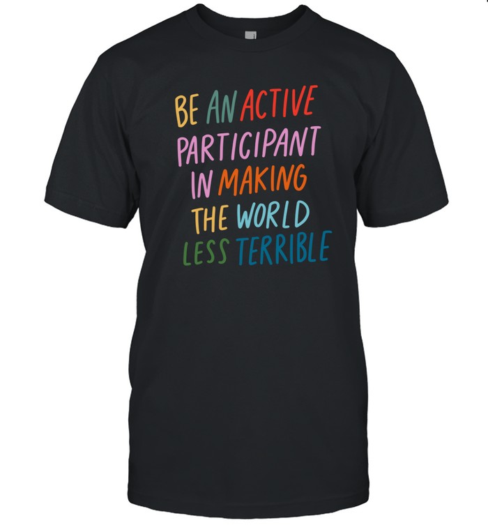 Be An Active Participant In Making The World Less Terrible Shirt