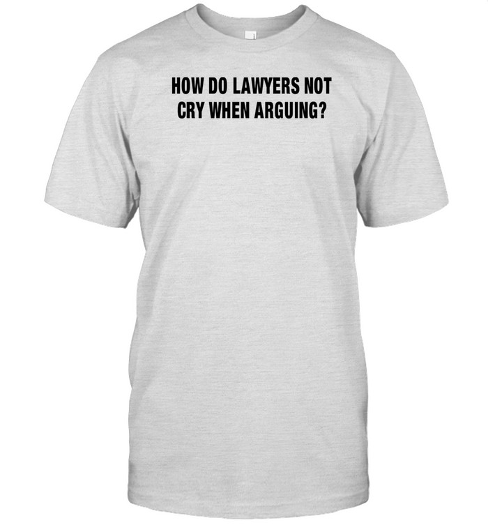 How Do Lawyers Not Cry When Arguing Shirt