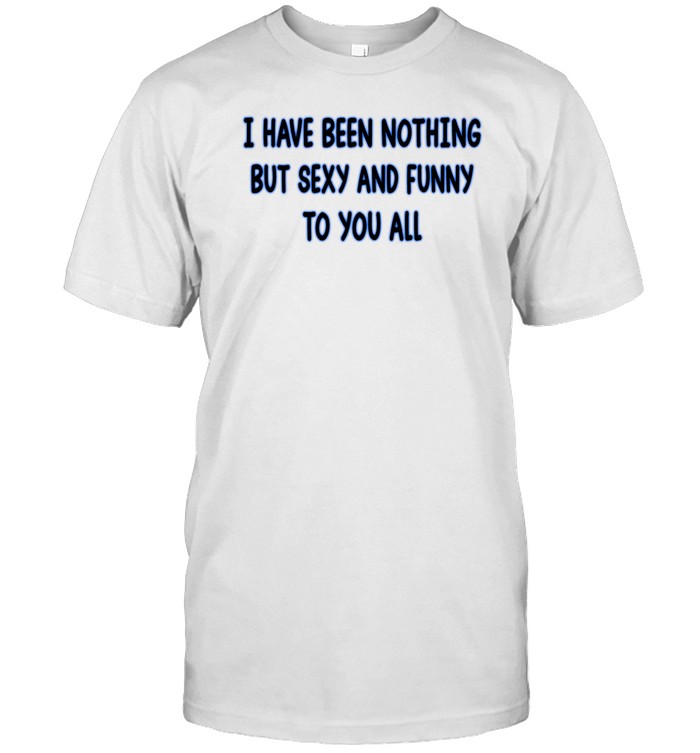 I Have Been Nothing But Sexy And Funny To You All Tee Shirt