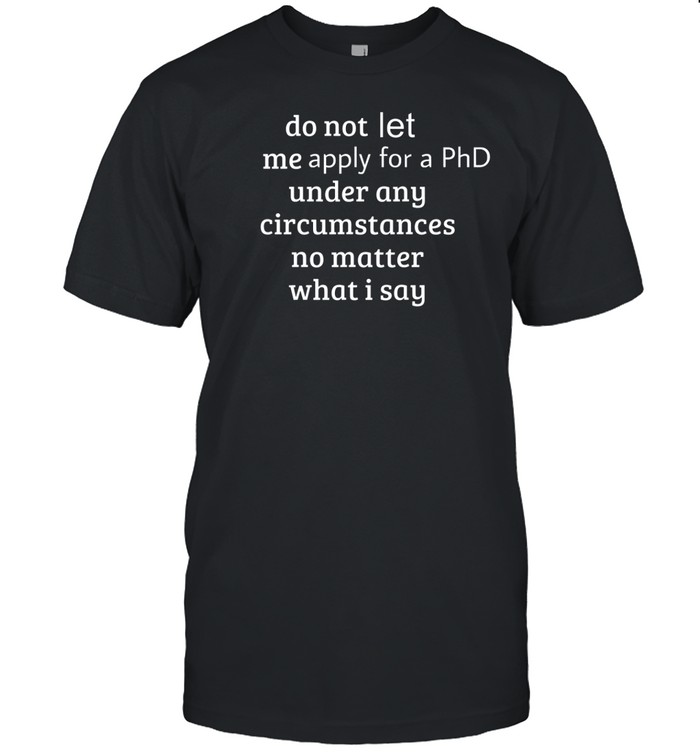 Do Not Let Me Apply For A Phd Under Any Circumstances No Matter What I Say Tee Shirt Custom prints store T-shirts mugs face masks posters