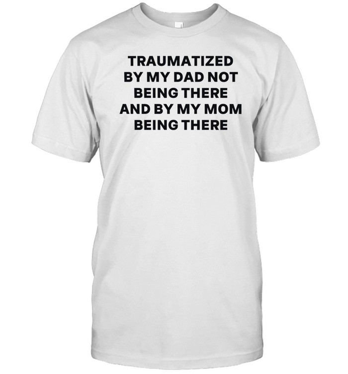 Traumatized By My Dad Not Being There And By My Mom Being There Shirt   Custom prints store   T-shirts  mugs  face masks  posters