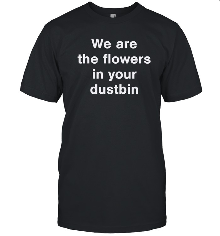 we are the flowers in your dustbin t shirt