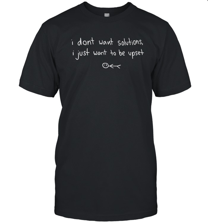 I Dont Want Solutions I Just Want To Be Upset t shirt
