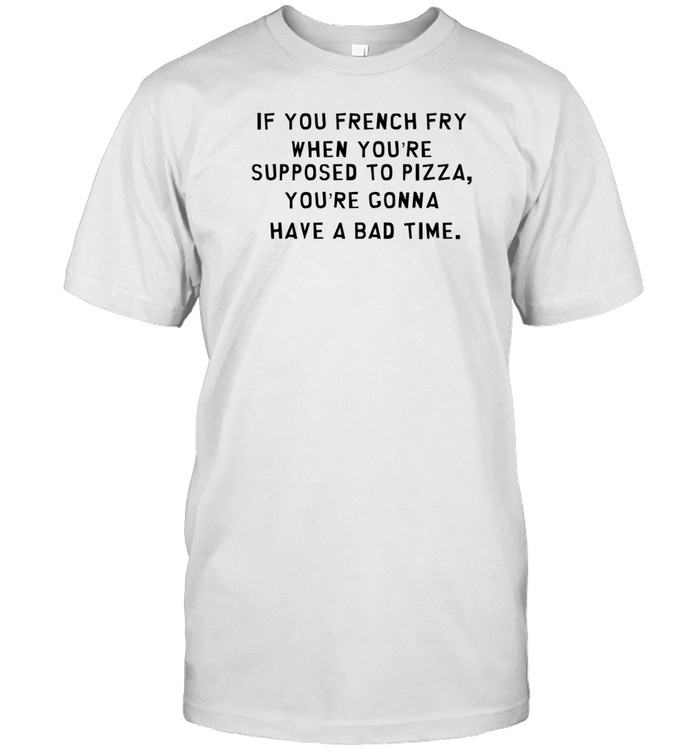 If You French Fry When You're Supposed To Pizza You're Gonna Have A Bad Time T