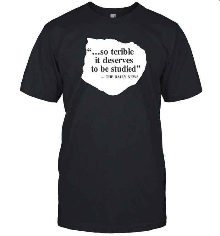 So Terrible It Deserves To Be Studied The Daily News Tee Shirt